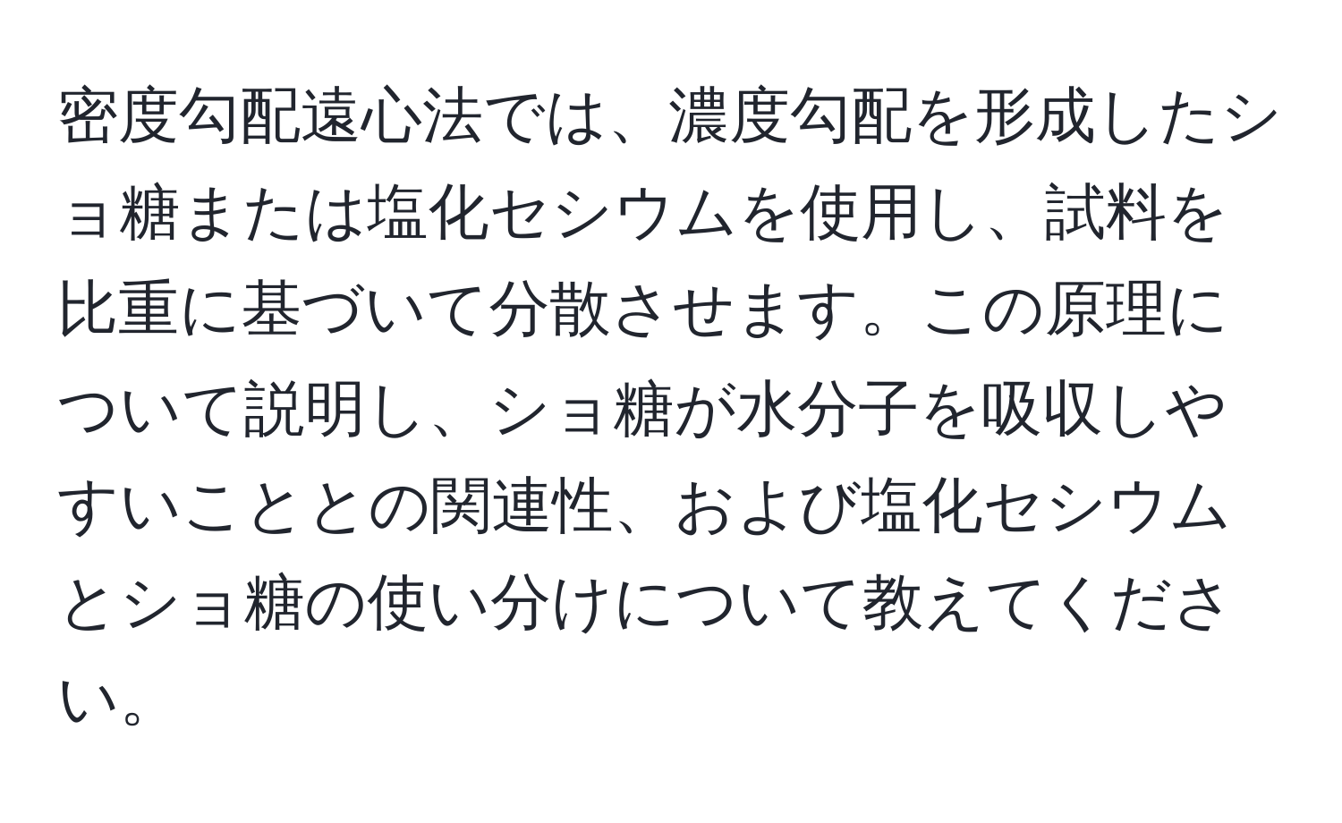 密度勾配遠心法では、濃度勾配を形成したショ糖または塩化セシウムを使用し、試料を比重に基づいて分散させます。この原理について説明し、ショ糖が水分子を吸収しやすいこととの関連性、および塩化セシウムとショ糖の使い分けについて教えてください。