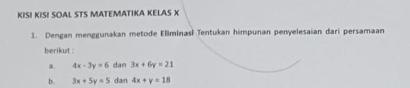 KISI KISI SOAL STS MATEMATIKA KELAS X
1. Dengan menggunakan metode Eliminasi Tentukan himpunan penyelesaian dari persamaan 
berikut : 
a. 4x-3y=6 dan 3x+6y=21
b. 3x+5y=5 dan 4x+y=18