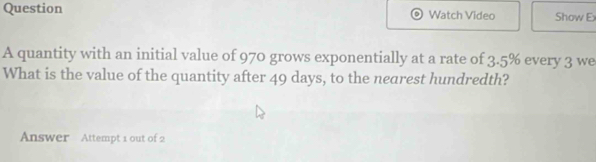 Question Watch Video Show E 
A quantity with an initial value of 970 grows exponentially at a rate of 3.5% every 3 we 
What is the value of the quantity after 49 days, to the nearest hundredth? 
Answer Attempt 1 out of 2