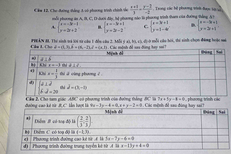 Cầu 12. Cho đường thẳng △ cd 9  phương trình chính tắc  (x+1)/3 = (y-2)/-2 . Trong các hệ phương trình được liệt kê 
mỗi phương án A, B, C, D dưới đây, hệ phương nào là phương trình tham của đường thẳng A?
A. beginarrayl x=-3t-1 y=2t+2endarray. . B. beginarrayl x=-3t+1 y=2t-2endarray. . C. beginarrayl x=3t+1 y=1-4tendarray. . D. beginarrayl x=-3t+1 y=2t+1endarray. .
PHÀN II. Thí sinh trả lời từ câu 1 đến câu 2. Mỗi ý a), b), c), d) ở mỗi câu hỏi, thí sinh chọn đúng hoặc sai
Câu 1. Cho vector a=(1,3),vector b=(6,-2),vector c=(x,1) Các mệnh đề sau đúng hay sai?
Câu 2. Cho tam giác ABC có phương trình của đường thắng BC là 7x+5y-8=0 , phương trình các
đường cao kẻ từ B,C lần lượt là 9x-3y-4=0,x+y-2=0. Các mệnh đề sau đúng hay sai?