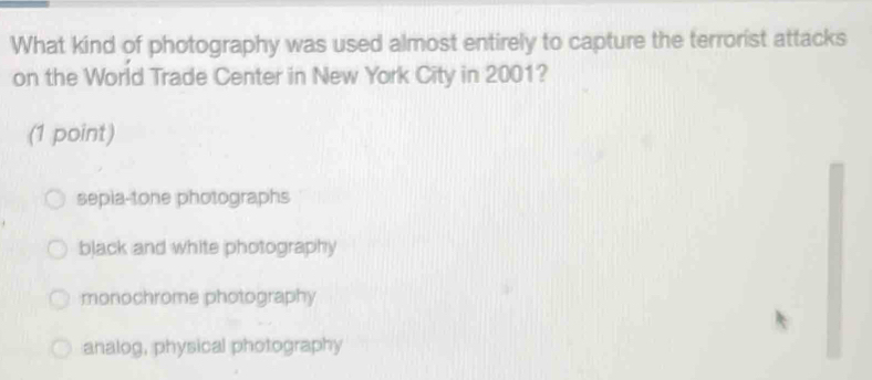 What kind of photography was used almost entirely to capture the terrorist attacks
on the World Trade Center in New York City in 2001?
(1 point)
sepia-tone photographs
black and white photography
monochrome photography
analog, physical photography