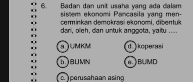 Badan dan unit usaha yang ada dalam
sistem ekonomi Pancasila yang men-
cerminkan demokrasi ekonomi, dibentuk
dari, oleh, dan untuk anggota, yaitu ....
a.) UMKM d. )koperasi
b.)BUMN e.)BUMD
c. ) perusahaan asing