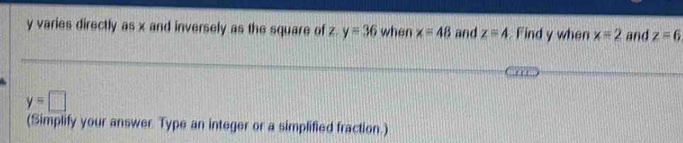 y varies directly as x and inversely as the square of z. y=36 when x=48 and z=4 Find y when x=2 and z=6
y=□
(Simplify your answer. Type an integer or a simplified fraction.)