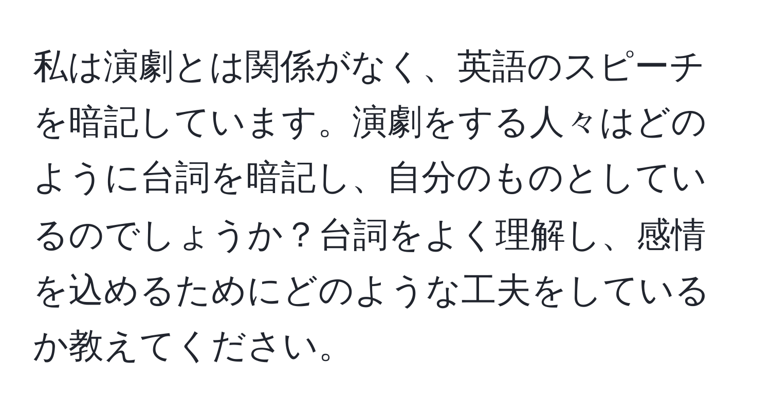 私は演劇とは関係がなく、英語のスピーチを暗記しています。演劇をする人々はどのように台詞を暗記し、自分のものとしているのでしょうか？台詞をよく理解し、感情を込めるためにどのような工夫をしているか教えてください。