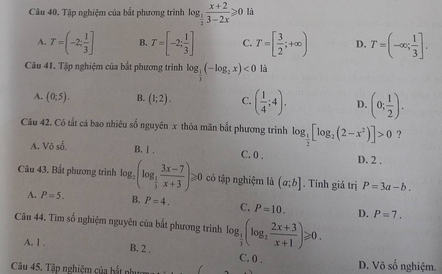 Tập nghiệm của bất phương trình log _ 1/2  (x+2)/3-2x ≥slant 0 là
A. T=(-2; 1/3 ] T=[-2; 1/3 ] T=[ 3/2 ;+∈fty ) T=(-∈fty ; 1/3 ]. 
B.
C.
D.
Câu 41. Tập nghiệm của bất phương trình log _ 1/3 (-log _2x)<0</tex> là
A. (0;5). B. (1;2). C. ( 1/4 ;4).
D. (0; 1/2 ). 
Câu 42. Có tất cả bao nhiêu số nguyên x thỏa mãn bất phương trình log _ 1/2 [log _2(2-x^2)]>0 ?
A. Vô số. B. 1. C. 0.
D. 2.
Câu 43. Bất phương trình log _2(log _ 1/3  (3x-7)/x+3 )≥slant 0 có tập nghiệm là (a;b]. Tính giá trị P=3a-b.
A. P=5. P=4. 
B.
C. P=10.
D. P=7. 
Câu 44. Tìm số nghiệm nguyên của bất phương trình log _ 1/3 (log _2 (2x+3)/x+1 )≥slant 0.
A. 1. B. 2.
C. 0.
Câu 45. Tập nghiệm của bất phưc
D. Vô số nghiệm.