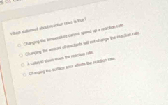 5 01
Which statoment about reaction catre is true?
Chanping the temperature cannol speed up a enaction cate.
Changing the arnount of meastants will not change the reasition cata
A catalyel slows down the reacition rate
Changing the surface anea affects the reaction rate.