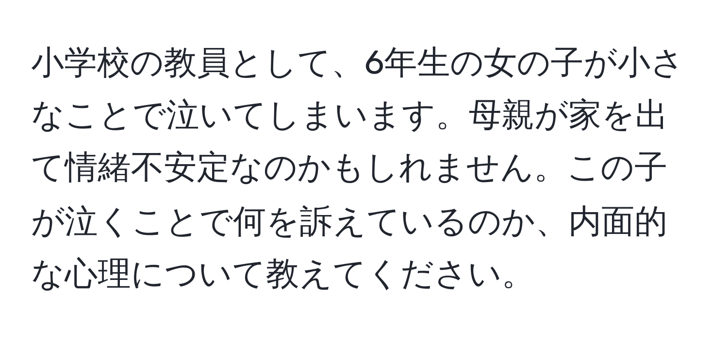 小学校の教員として、6年生の女の子が小さなことで泣いてしまいます。母親が家を出て情緒不安定なのかもしれません。この子が泣くことで何を訴えているのか、内面的な心理について教えてください。