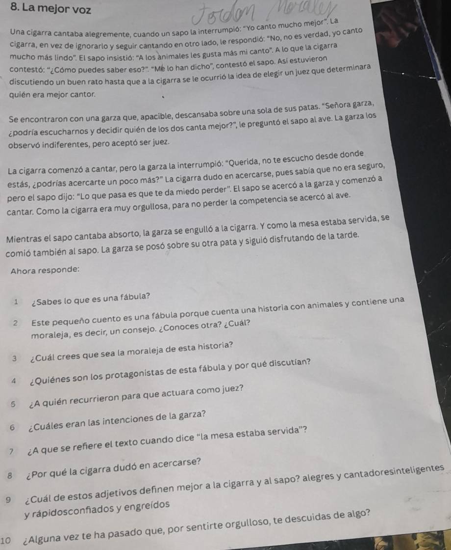 La mejor voz
Una cigarra cantaba alegremente, cuando un sapo la interrumpió: “Yo canto mucho mejor”. La
cigarra, en vez de ignorarlo y seguir cantando en otro lado, le respondió: "No, no es verdad, yo canto
mucho más líndo'. El sapo insistió: “A los animales les gusta más mi canto'. A lo que la cigarra
contestó: “¿Cómo puedes saber eso?”. “Me lo han dicho”, contestó el sapo. Así estuvieron
discutiendo un buen rato hasta que a la cigarra se le ocurrió la idea de elegir un juez que determinara
quién era mejor cantor.
Se encontraron con una garza que, apacible, descansaba sobre una sola de sus patas. “Señora garza,
¿podría escucharnos y decidir quién de los dos canta mejor?", le preguntó el sapo al ave. La garza los
observó indiferentes, pero aceptó ser juez.
La cigarra comenzó a cantar, pero la garza la interrumpió: “Querida, no te escucho desde donde
estás, ¿podrías acercarte un poco más?" La cigarra dudo en acercarse, pues sabía que no era seguro,
pero el sapo dijo: “Lo que pasa es que te da miedo perder”. El sapo se acercó a la garza y comenzó a
cantar. Como la cigarra era muy orgullosa, para no perder la competencia se acercó al ave.
Mientras el sapo cantaba absorto, la garza se engulló a la cigarra. Y como la mesa estaba servida, se
comió también al sapo. La garza se posó sobre su otra pata y siguió disfrutando de la tarde.
Ahora responde:
1 ¿Sabes lo que es una fábula?
2 Este pequeño cuento es una fábula porque cuenta una historia con animales y contiene una
moraleja, es decir, un consejo. ¿Conoces otra? ¿Cuál?
3 ¿Cuál crees que sea la moraleja de esta historia?
4  ¿Quiénes son los protagonistas de esta fábula y por qué discutían?
5 ¿A quién recurrieron para que actuara como juez?
6 ¿Cuáles eran las intenciones de la garza?
7 £A que se reñiere el texto cuando dice “la mesa estaba servida”?
8 ¿Por qué la cigarra dudó en acercarse?
9 £Cuál de estos adjetivos deñnen mejor a la cigarra y al sapo? alegres y cantadoresinteligentes
y rápidosconfiados y engreídos
10 ¿Alguna vez te ha pasado que, por sentirte orgulloso, te descuidas de algo?