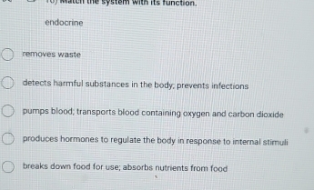 Match the system with its function.
endocrine
removes waste
detects harmful substances in the body; prevents infections
pumps blood; transports blood containing oxygen and carbon dioxide
produces hormones to regulate the body in response to internal stimuli
breaks down food for use; absorbs nutrients from food