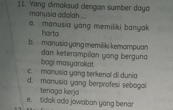 Yang dimaksud dengan sumber daya
manusia adalah ....
a. manusia yang memiliki banyak
harta
b. manusia yang memiliki kemampuan
dan keterampilan yang berguna 
bagi masyarakat
c. manusia yang terkenal di dunia
d. manusia yang berprofesi sebagai
tenaga kerja
e. tidak ada jawaban yang benar