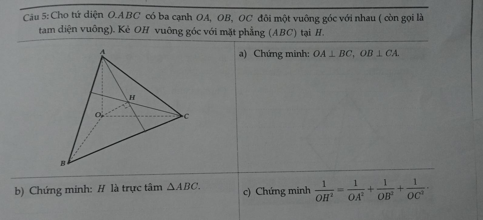 Cho tứ diện O. ABC có ba cạnh OA, OB, OC đôi một vuông góc với nhau ( còn gọi là 
tam diện vuông). Kẻ OH vuông góc với mặt phẳng (ABC) tại H. 
a) Chứng minh: OA⊥ BC, OB⊥ CA. 
b) Chứng minh: H là trực tâm △ ABC. 
c) Chứng minh  1/OH^2 = 1/OA^2 + 1/OB^2 + 1/OC^2 ·