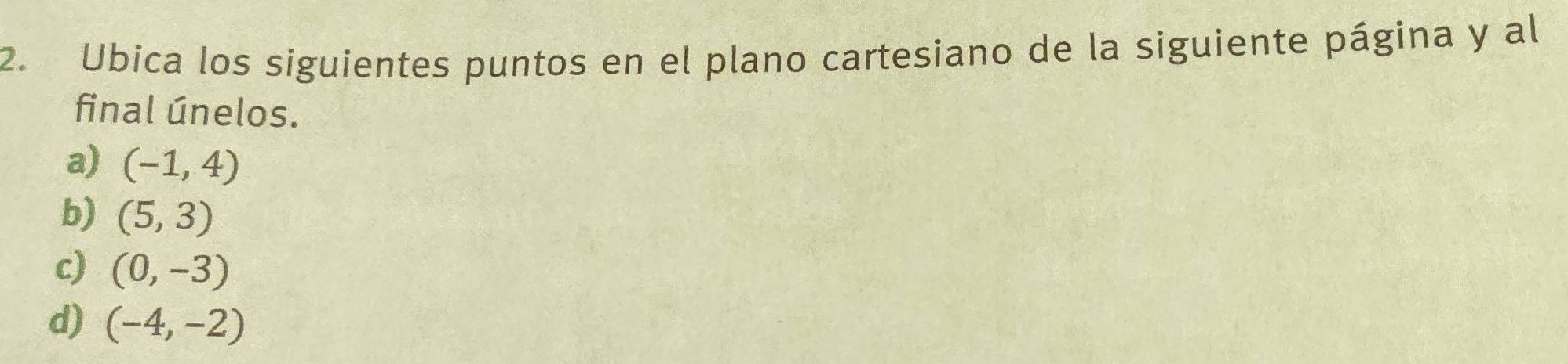 Ubica los siguientes puntos en el plano cartesiano de la siguiente página y al 
final únelos. 
a) (-1,4)
b) (5,3)
c) (0,-3)
d) (-4,-2)