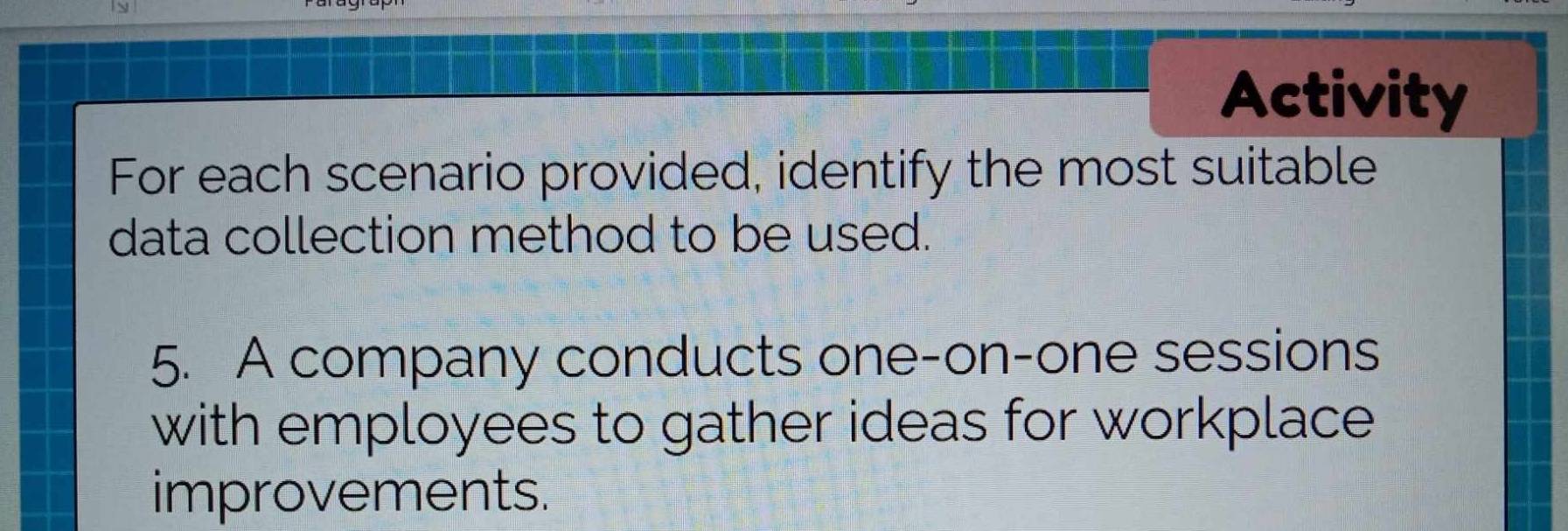 Activity 
For each scenario provided, identify the most suitable 
data collection method to be used. 
5. A company conducts one-on-one sessions 
with employees to gather ideas for workplace 
improvements.