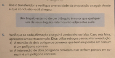 Use o transferidor e verifique a veracidade da proposição a seguir. Anote
a que conclusão você chegou.
Um ângulo externo de um triângulo é maior que qualquer
um de seus ângulos internos não adjacentes a ele.
5. Verifique se cada afirmação a seguir é verdadeira ou falsa. Caso seja falsa,
apresente um contraexemplo. Dica: utilize esboços para auxiliar a resolução.
a) A reunião de dois polígonos convexos que tenham pontos em comum
é um polígono convexo.
b) A interseção de dois polígonos convexos que tenham pontos em co-
mum é um poligono corvexo.