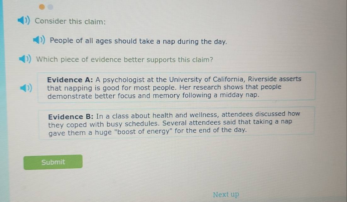 Consider this claim:
People of all ages should take a nap during the day.
Which piece of evidence better supports this claim?
Evidence A: A psychologist at the University of California, Riverside asserts
I that napping is good for most people. Her research shows that people
demonstrate better focus and memory following a midday nap.
Evidence B: In a class about health and wellness, attendees discussed how
they coped with busy schedules. Several attendees said that taking a nap
gave them a huge "boost of energy" for the end of the day.
Submit
Next up