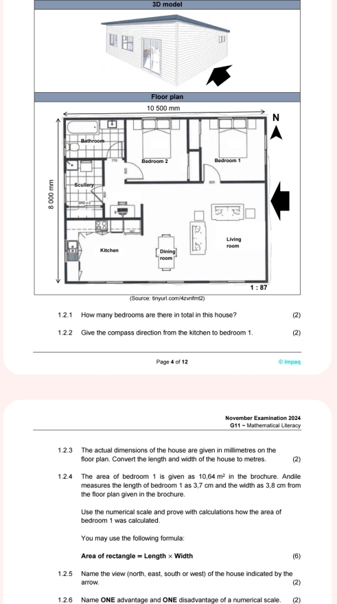 3D model
I
(Source: tinyur1.com/4zvnfmt2)
1.2.1 How many bedrooms are there in total in this house? (2)
1.2.2 Give the compass direction from the kitchen to bedroom 1. (2)
_
Page 4 of 12 ① Impaq
November Examination 2024
G11 ~ Mathematical Lileracy
1.2.3 The actual dimensions of the house are given in millimetres on the
floor plan. Convert the length and width of the house to metres. (2)
1.2.4 The area of bedroom 1 is given as 10,64m^2 in the brochure. Andile
measures the length of bedroom 1 as 3,7 cm and the width as 3,8 cm from
the floor plan given in the brochure.
Use the numerical scale and prove with calculations how the area of
bedroom 1 was calculated.
You may use the following formula:
Area of rectangle = Length * Width (6)
1.2.5 Name the view (north, east, south or west) of the house indicated by the (2)
arrow.
1.2.6 Name ONE advantage and ONE disadvantage of a numerical scale. (2)