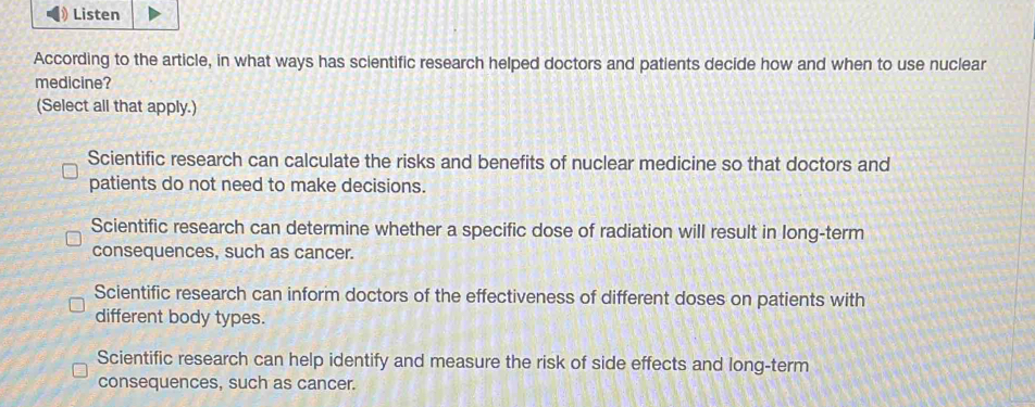 Listen
According to the article, in what ways has scientific research helped doctors and patients decide how and when to use nuclear
medicine?
(Select all that apply.)
Scientific research can calculate the risks and benefits of nuclear medicine so that doctors and
patients do not need to make decisions.
Scientific research can determine whether a specific dose of radiation will result in long-term
consequences, such as cancer.
Scientific research can inform doctors of the effectiveness of different doses on patients with
different body types.
Scientific research can help identify and measure the risk of side effects and long-term
consequences, such as cancer.