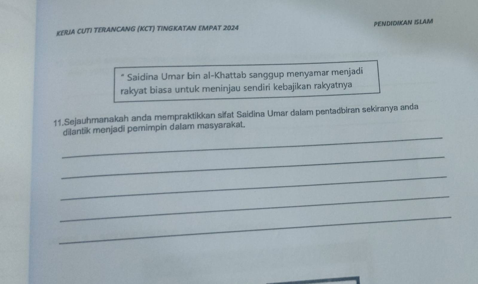 KERJA CUTI TERANCANG (KCT) TINGKATAN EMPAT 2024 PENDIDIKAN ISLAM 
“ Saidina Umar bin al-Khattab sanggup menyamar menjadi 
rakyat biasa untuk meninjau sendiri kebajikan rakyatnya 
11.Sejauhmanakah anda mempraktikkan sifat Saidina Umar dalam pentadbiran sekiranya anda 
_ 
dilantik menjadi pemimpin dalam masyarakat. 
_ 
_ 
_ 
_