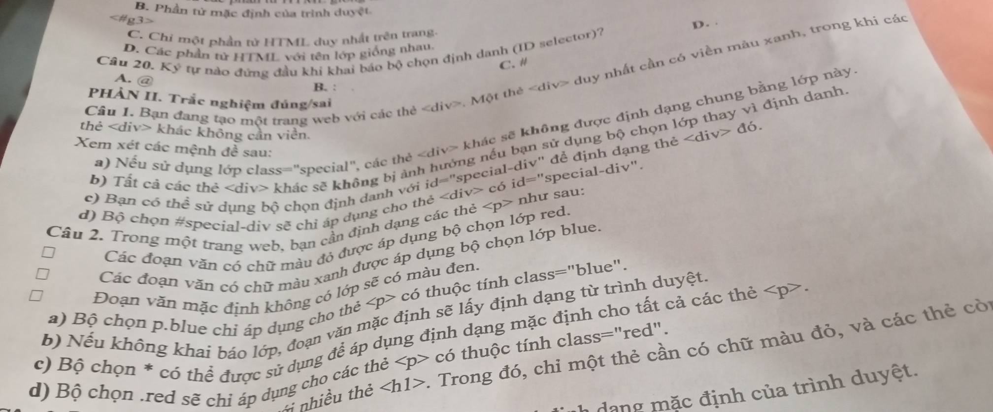 B. Phần tử mặc định của trình duyệt
g3>
C. Chi một phần tử HTML duy nhất trên trang. D. .
D. Các phần tử HTML với tên lớp giống nhau,
Câu 20. Ký tự nào đứng đầu khi khai báo bộ chọn định danh (ID selector)?
C. #
Câu 1. Bạn đang tạo một trang web với các thẻ. Một thẻ duy nhất cần có viền màu xanh, trong khi các
A. @
B. :
PHẢN II. Trắc nghiệm đúng/sai
a) Nếu sử dụng lớp class="special", các thẻ y> khác sẽ không được định dạng chung bằng lớp này.
thẻ khác không cần viền.
b) Tất cả các thẻ khác sẽ không bị ảnh hưởng nếu bạn sử dụng bộ chọn lớp thay vì định danh
Xem xét các mệnh đề sau:
c) Bạn có thể sử dụng bộ chọn định danh với c cdelta id=' 'special-div' để định dạng thẻ ∠ div>d6.
id=''
special-div".
d) Bộ chọn #special-div sẽ chỉ áp dụng cho th
nhu r sau:
Câu 2. Trong một trang web, bạn cần định dạng các thẻ
Các đoạn văn có chữ màu đỏ được áp dụng bộ chọn lớp red.
Các đoạn văn có chữ màu xanh được áp dụng bộ chọn lớp blue.
có thuộc tính class="blue".
Đoạn văn mặc định không có lớp sẽ có màu đen.
b) Nếu không khai báo lớp, đoạn văn mặc định sẽ lấy định dạng từ trình duyệt,
a) Bộ chọn p.blue chỉ áp dụng cho thẻ
c) Bộ chọn * có thể được sử dụng để áp dụng định dạng mặc định cho tất cả các thẻ
cdot o 6 thuộc tính class="red".
T nhiều thẻ ∠ h1> :. Trong đó, chỉ một thẻ cần có chữ màu đỏ, và các thẻ cò
d) Bộ chọn .red sẽ chỉ áp dụng cho các thẻ
dang m ặc định của trình duyệt.