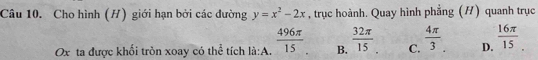 Cho hình (H) giới hạn bởi các đường y=x^2-2x , trục hoành. Quay hình phẳng (H) quanh trục
Ox ta được khối tròn xoay có th overline c tích là:A.  496π /15  B.  32π /15  C.  4π /3  D.  16π /15 