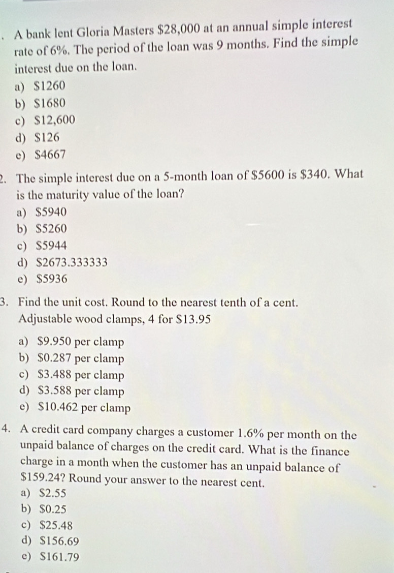 A bank lent Gloria Masters $28,000 at an annual simple interest
rate of 6%. The period of the loan was 9 months. Find the simple
interest due on the loan.
a) $1260
b) $1680
c) $12,600
d) $126
e) $4667
2. The simple interest due on a 5-month loan of $5600 is $340. What
is the maturity value of the loan?
a) $5940
b) $5260
c) $5944
d) $2673.333333
e) $5936
3. Find the unit cost. Round to the nearest tenth of a cent.
Adjustable wood clamps, 4 for $13.95
a) $9.950 per clamp
b) $0.287 per clamp
c) $3.488 per clamp
d) $3.588 per clamp
e) $10.462 per clamp
4. A credit card company charges a customer 1.6% per month on the
unpaid balance of charges on the credit card. What is the finance
charge in a month when the customer has an unpaid balance of
$159.24? Round your answer to the nearest cent.
a) $2.55
b) $0.25
c) $25.48
d) $156.69
e) $161.79