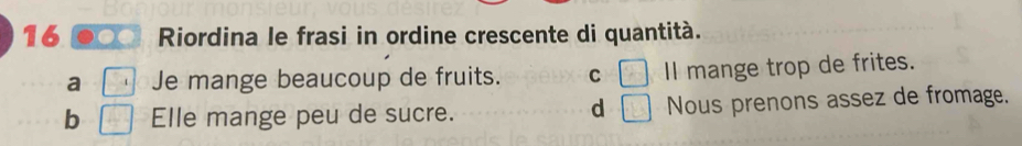 Riordina le frasi in ordine crescente di quantità.
a Je mange beaucoup de fruits. C □ Il mange trop de frites.
d □
b Elle mange peu de sucre. Nous prenons assez de fromage.