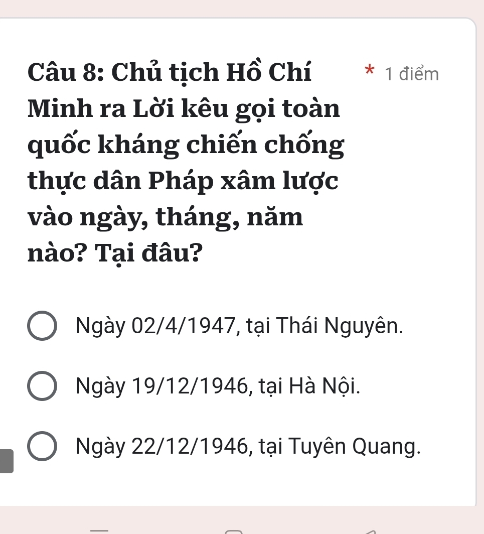 Chủ tịch Hồ Chí * 1 điểm
Minh ra Lời kêu gọi toàn
quốc kháng chiến chống
thực dân Pháp xâm lược
vào ngày, tháng, năm
nào? Tại đâu?
Ngày 02/4 /1947, tại Thái Nguyên.
Ngày 19/12 /1946, tại Hà Nội.
Ngày 22/12 /1946, tại Tuyên Quang.