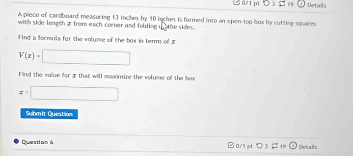 O3 19 Details 
A piece of cardboard measuring 13 inches by 10 inches is formed into an open-top box by cutting squares 
with side length x from each corner and folding u the sides. 
Find a formula for the volume of the box in terms of x
V(x)=□
Find the value for I that will maximize the volume of the box
x=□
Submit Question 
Question 6 19 Details 
B0/1 pt 53