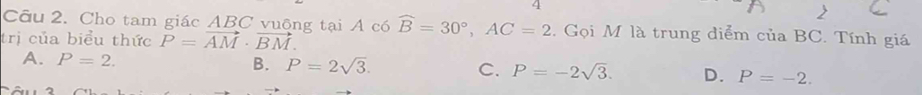 4
2
Câu 2. Cho tam giác ABC vuỡng tại A có widehat B=30°, AC=2. Gọi M là trung diểm của BC. Tính giá
trị của biểu thức vector P=vector AM· vector BM.
A. P=2. B. P=2sqrt(3). C. P=-2sqrt(3). D. P=-2.