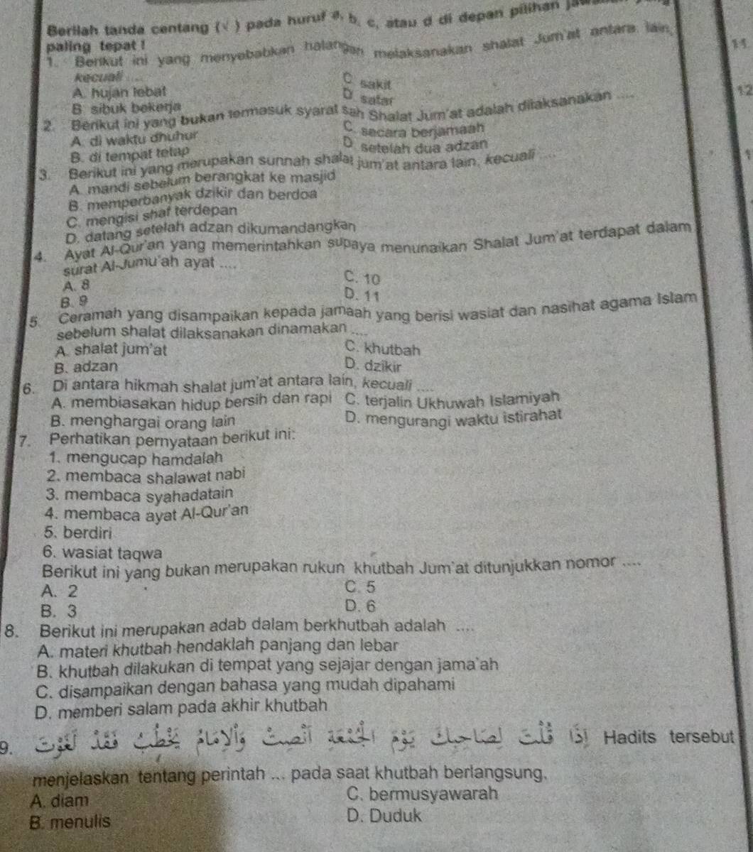 Berllah tanda centang (√ ) pada huruf δ b. c, stau d di depan pilihan jaw.
paling tepat !
1
Benkut ini yang menyebabkan halanan melaksanakan shalat Jum'at antara lain,
kecuali
C. sakit
A. hujan lebat
D. satar
B. sibuk bekerja
2. Bérikut ini yang bukan termasuk syaral sah Shalat Jum at adalah ditaksanakan_
A. di waktu dhuhur
C. sacara berjamaah
B. di tempat telap
D.setelah dua adzan
3. Berikut ini yang merupakan sunnah shalat jum at antara lain, kecuali a
A mandi sebelum berangkat ke masjid
B. memperbanyak dzikir dan berdoa
C. mengisi shaf terdepan
D. datang setelah adzan dikumandangkan
4. Ayat Al-Qur'an yang memerintahkan supaya menunaikan Shalat Jum'at terdapat dalam
surat Al-Jumu'ah ayat ...
A. 8
C. 10
B.9
D. 11
5. Ceramah yang disampaikan kepada jamaah yang berisi wasiat dan nasihat agama Islam
sebelum shalat dilaksanakan dinamakan
A. shalat jum'at
C. khutbah
B. adzan D. dzikir
6. Di antara hikmah shalat jum’at antara lain, kecuali
A. membiasakan hidup bersih dan rapi C. terjalin Ukhuwah Islamiyah
B. menghargai orang lain D. mengurangi waktu istirahat
7. Perhatikan pernyataan berikut ini:
1. mengucap hamdalah
2. membaca shalawat nabi
3. membaca syahadatain
4. membaca ayat Al-Qur'an
5. berdiri
6. wasiat taqwa
Berikut ini yang bukan merupakan rukun khutbah Jum'at ditunjukkan nomor ....
A. 2
C.5
B. 3 D. 6
8. Berikut ini merupakan adab dalam berkhutbah adalah ....
A. materi khutbah hendaklah panjang dan lebar
B. khutbah dilakukan di tempat yang sejajar dengan jama'ah
C. disampaikan dengan bahasa yang mudah dipahami
D. memberi salam pada akhir khutbah
D.
Hadits tersebut
menjelaskan tentang perintah ... pada saat khutbah berlangsung.
A. diam
C. bermusyawarah
B. menulis
D. Duduk