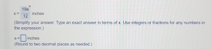s= 19π /12  inches
(Simplity your answer. Type an exact answer in terms of x. Use integers or fractions for any numbers in 
the expression.)
s=□ inches
(Round to two decimal places as needed.)