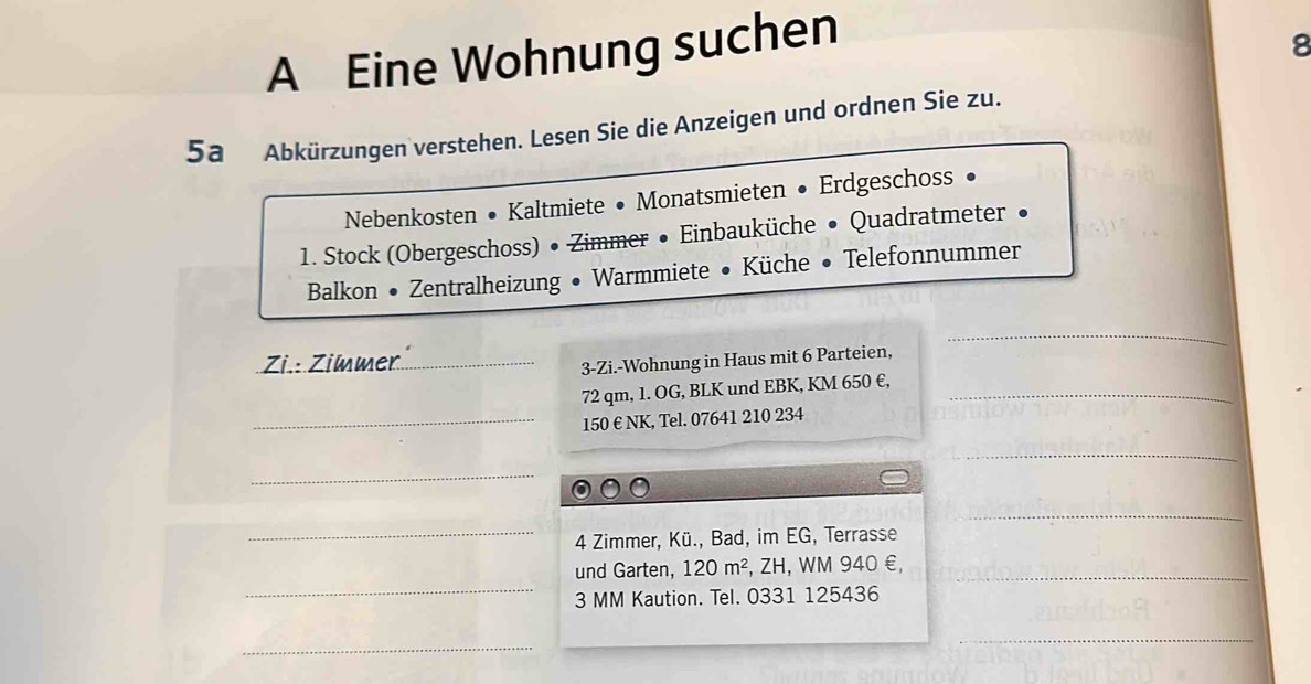 A Eine Wohnung suchen 
8 
5a Abkürzungen verstehen. Lesen Sie die Anzeigen und ordnen Sie zu. 
Nebenkosten • Kaltmiete • Monatsmieten • Erdgeschoss 
1. Stock (Obergeschoss) • Zimmer • Einbauküche • Quadratmeter 
Balkon • Zentralheizung • Warmmiete • Küche • Telefonnummer 
_ 
Zi.: Zimmer_ 
3-Zi.-Wohnung in Haus mit 6 Parteien,
72 qm, 1. OG, BLK und EBK, KM 650 €,_ 
_ 150 € NK, Tel. 07641 210 234 
_ 
_ 
_ 
_4 Zimmer, Kü., Bad, im EG, Terrasse 
_ 
und Garten, 120m^2 , ZH, WM 940 €,_
3 MM Kaution. Tel. 0331 125436
_ 
_