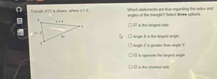 Triangle XYZ is shown, where n≥ 5 Which sitatements are true regarding the sides and
angles of the trangle? Select three options
overline XY i the longest side.
Angle X is the largest angle.
Angle Z is greater than angle Y
overline u1 is opposite the largest angle.
overline x1 is the shorlest sudie