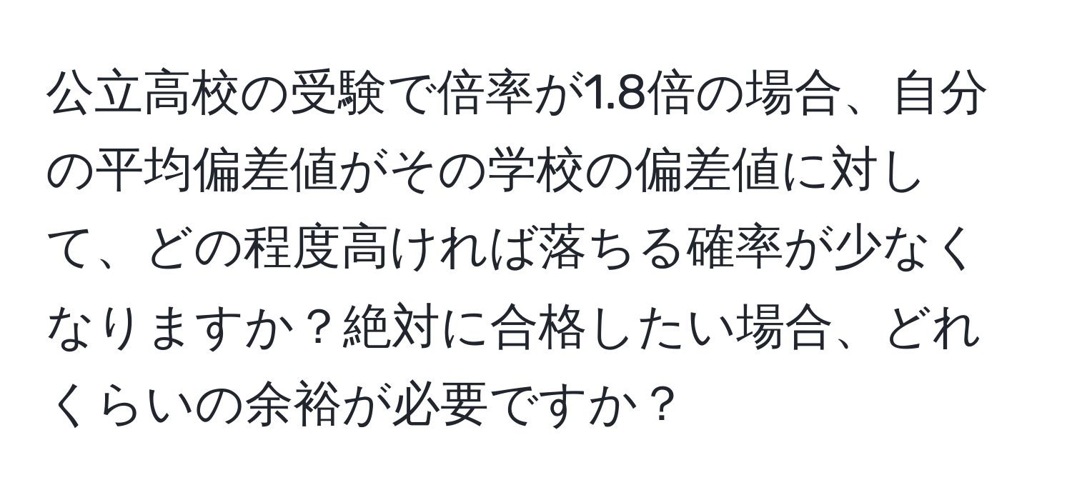 公立高校の受験で倍率が1.8倍の場合、自分の平均偏差値がその学校の偏差値に対して、どの程度高ければ落ちる確率が少なくなりますか？絶対に合格したい場合、どれくらいの余裕が必要ですか？