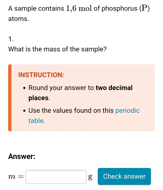 A sample contains 1,6 mol of phosphorus (P) 
atoms. 
1. 
What is the mass of the sample? 
INSTRUCTION: 
Round your answer to two decimal 
places. 
Use the values found on this periodic 
table. 
Answer:
m=□ g Check answer