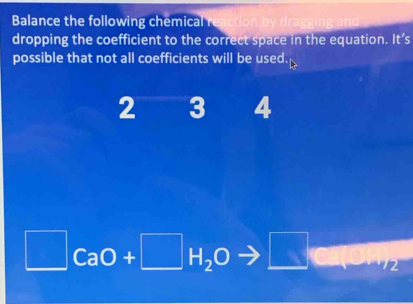 Balance the following chemical reaction by dra 
dropping the coefficient to the correct space in the equation. It’s 
possible that not all coefficients will be used.
2 3 4
□ CaO+□ H_2O □ 2
□