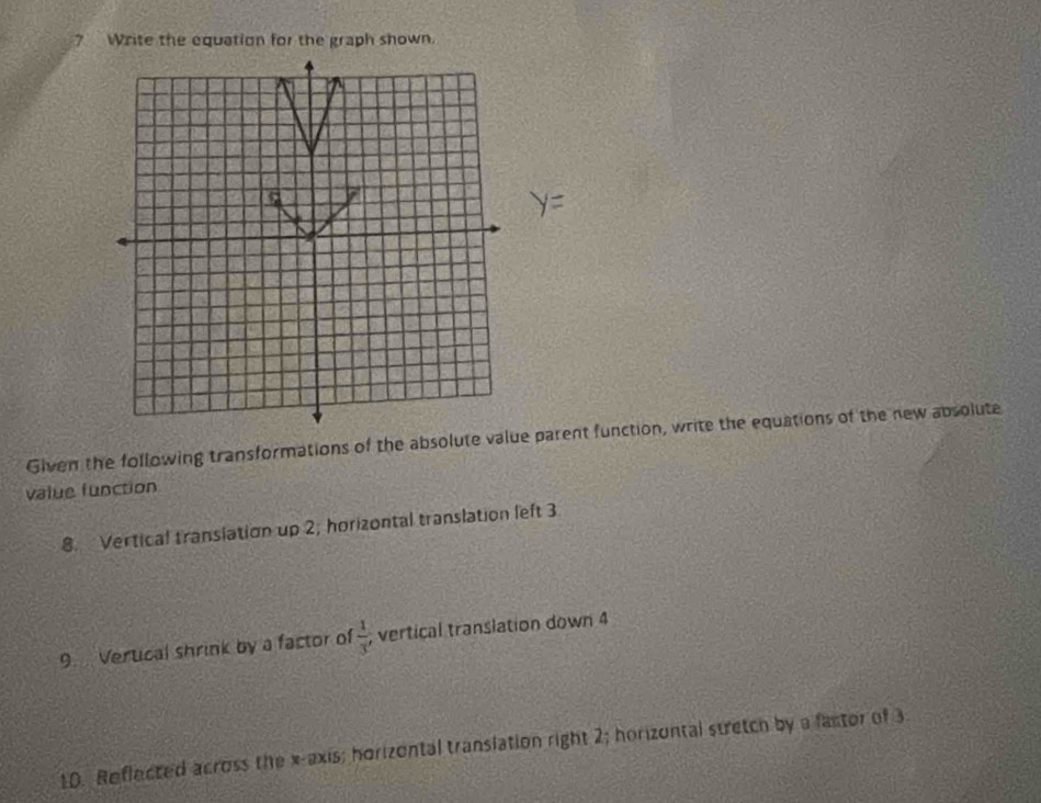 ? Write the equation for the graph shown.
y=
Given the following transformations of the absolute value parent function, write the equations of the new absolute 
value function 
8. Vertical translation up 2, horizontal translation left 3
9. Vertical shrink by a factor of  1/3  vertical translation down 4
10. Reflected across the x-axis; horizontal translation right 2; horizontal stretch by a factor of 3