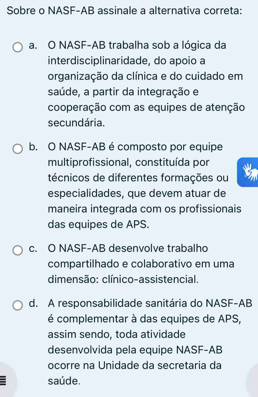 Sobre o NASF-AB assinale a alternativa correta:
a. O NASF-AB trabalha sob a lógica da
interdisciplinaridade, do apoio a
organização da clínica e do cuidado em
saúde, a partir da integração e
cooperação com as equipes de atenção
secundária.
b. O NASF-AB é composto por equipe
multiprofissional, constituída por
técnicos de diferentes formações ou
especialidades, que devem atuar de
maneira integrada com os profissionais
das equipes de APS.
c. O NASF-AB desenvolve trabalho
compartilhado e colaborativo em uma
dimensão: clínico-assistencial.
d. A responsabilidade sanitária do NASF- AB
é complementar à das equipes de APS,
assim sendo, toda atividade
desenvolvida pela equipe NASF- AB
ocorre na Unidade da secretaria da
saúde.