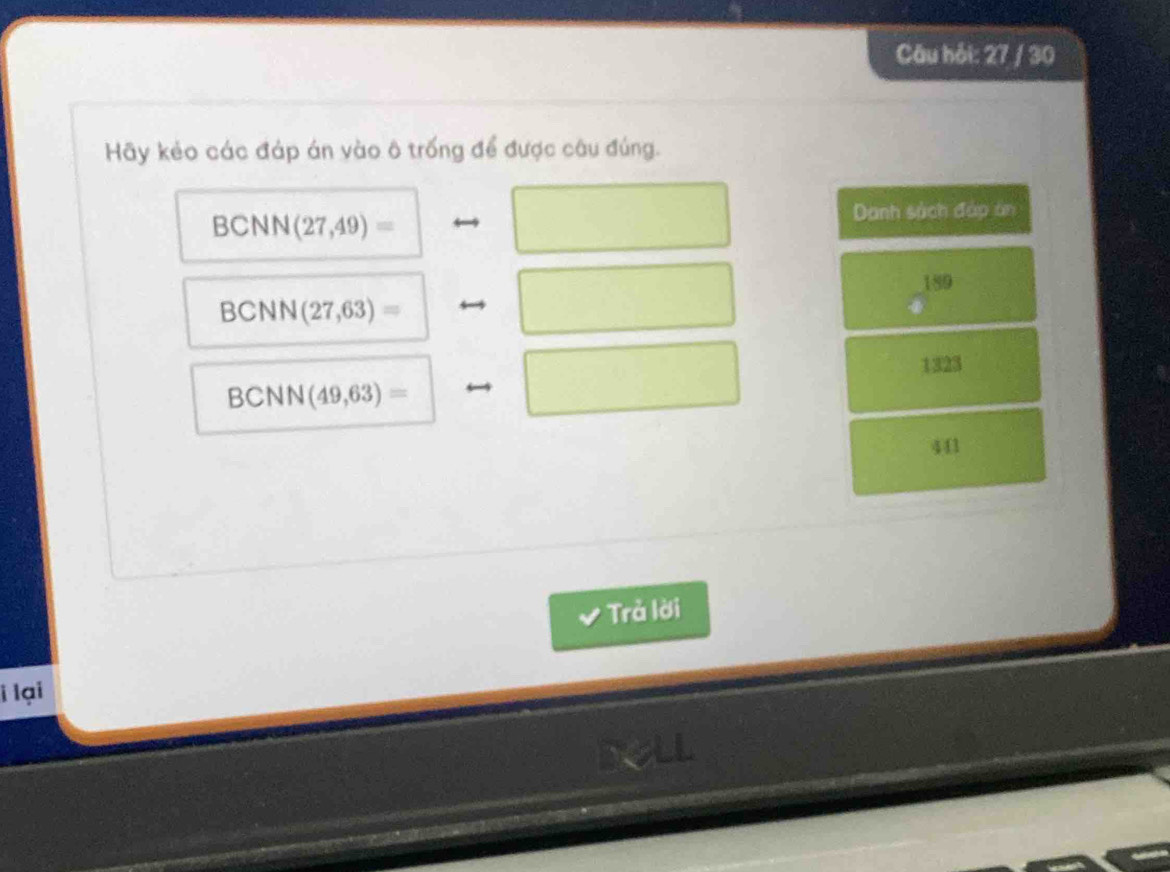 Câu hải: 27 / 30
Hãy kẻo các đáp án vào ô trống để được câu đúng.
BCNN (27,49)=
Danh sách đáp àn
189
BCNN (27,63)=
BCNN (49,63)= 1323
441
Trả lời
i lại