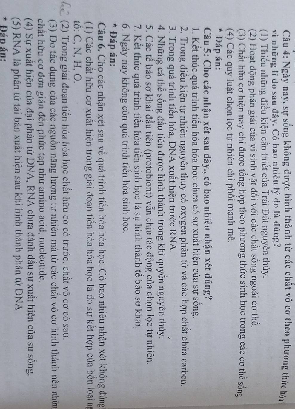 Ngày nay, sự sống không được hình thành từ các chất vô cơ theo phương thức hóa 
vì những lí do sau đây. Có bao nhiêu lý do là đúng?
(1) Thiếu những điều kiện cần thiết của Trái Đất nguyên thủy.
(2) Hoạt động phân giải của vi sinh vật đổi với các chất sống ngoài cơ thể.
(3) Chất hữu cơ hiện nay chi được tổng hợp theo phương thức sinh học trong các cơ thể sống.
(4) Các quy luật chọn lọc tự nhiên chi phối mạnh mề.
* Đáp án:
Câu 5: Cho các nhận xét sau đây., có bao nhiêu nhận xét đúng?
1. Kết thúc quá trình tiến hóa hóa học chưa có sự xuất hiện của sự sống.
2. Trong điều kiện tự nhiên nguyên thuy có oxygen phân tử và các hợp chất chứa carbon.
3. Trong quá trình tiến hóa, DNA xuất hiện trước RNA.
4. Những cá thể sống đầu tiên được hình thành trong khí quyền nguyên thủy.
5. Các tế bào sơ khai đầu tiên (protobiont) vẫn chịu tác động của chọn lọc tự nhiên.
7. Kết thúc quá trình tiến hóa tiền sinh học là sự hình thành tế bào sơ khai,
6. Ngày nay không còn quá trình tiến hóa sinh học.
* Đáp án:
Câu 6. Cho các nhận xét sau về quá trình tiến hóa hóa học. Có bao nhiêu nhận xét không đúng'
(1) Các chất hữu cơ xuất hiện trong giai đoạn tiến hóa hóa học là do sự kết hợp của bốn loại ng
tố: C, N, H, O.
(2) Trong giai đoạn tiến hóa hóa học chất hữu cơ có trước, chất vô cơ có sau.
(3) Do tác dụng của các nguồn năng lượng tự nhiên mà từ các chất vô cơ hình thành nên nhữm
chất hữu cơ đơn giản đến phức tạp như amino acid, nucleotide.
(4) Sự xuất hiện của đại phân tử DNA, RNA chưa đánh dấu sự xuất hiện của sự sống.
(5) RNA là phân tử tái bản xuất hiện sau khi hình thành phân tử DNA.
* Đáp án: