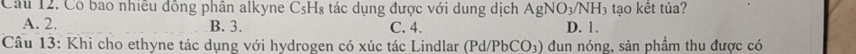 Có bao nhiều đồng phân alkyne CsH₈ tác dụng được với dung dịch AgNO_3/NH_3 tạo kết tủa?
A. 2. B. 3. C. 4. D. 1.
Câu 13: Khi cho ethyne tác dụng với hydrogen có xúc tác Lindlar (Pd/PbCO_3) du n nóng, sản phầm thu được có