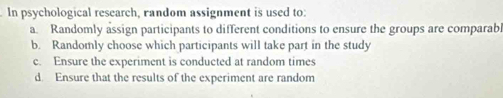 In psychological research, random assignment is used to:
a. Randomly assign participants to different conditions to ensure the groups are comparabl
b. Randomly choose which participants will take part in the study
c. Ensure the experiment is conducted at random times
d. Ensure that the results of the experiment are random