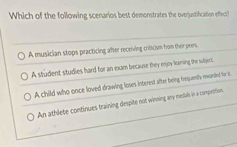 Which of the following scenarios best demonstrates the overjustification effect?
A musician stops practicing after receiving criticism from their peers
A student studies hard for an exam because they enjoy learning the subject.
A child who once loved drawing loses interest after being frequently rewarded for it.
An athlete continues training despite not winning any medals in a competition