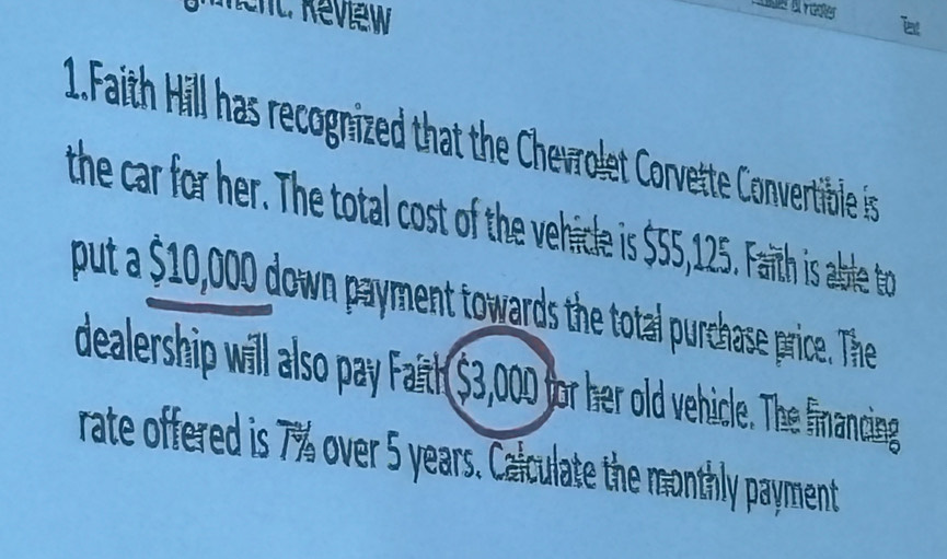 ent: Review 
Txt 
1.Faith Hill has recognized that the Chevrolet Corvette Convertible is 
the car for her. The total cost of the vehicle is $55,125. Faith is able to 
put a $10,000 down payment towards the total purchase price. The 
dealership will also pay Faith $3,000 for her old vehicle. The financing 
rate offered is 7% over 5 years. Calculate the monthly payment