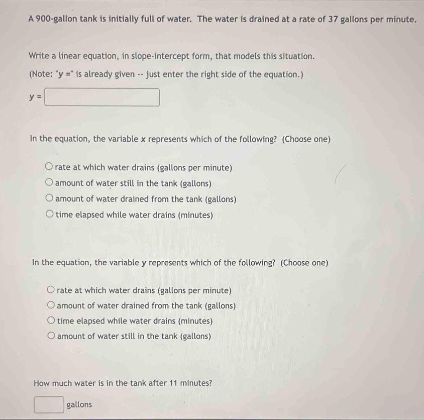 A 900-gallon tank is initially full of water. The water is drained at a rate of 37 gallons per minute.
Write a linear equation, in slope-intercept form, that models this situation.
(Note: 'y='' is already given -- just enter the right side of the equation.)
y=□
In the equation, the variable x represents which of the following? (Choose one)
rate at which water drains (gallons per minute)
amount of water still in the tank (gallons)
amount of water drained from the tank (gallons)
time elapsed while water drains (minutes)
In the equation, the variable y represents which of the following? (Choose one)
rate at which water drains (gallons per minute)
amount of water drained from the tank (gallons)
time elapsed while water drains (minutes)
amount of water still in the tank (gallons)
How much water is in the tank after 11 minutes?
□ gallons