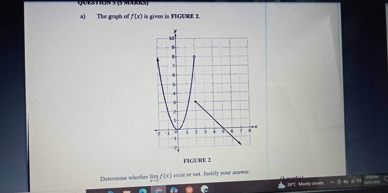 (5 MäRKS) 
a) The graph of f(x) is given in FIGURE 2. 
FIGURE 2 
Determine whether limlimits _xto 2f(x) exist or not. Justify your answer. 
12:28 AM 
26°C Mostly cloudy 23/01/20