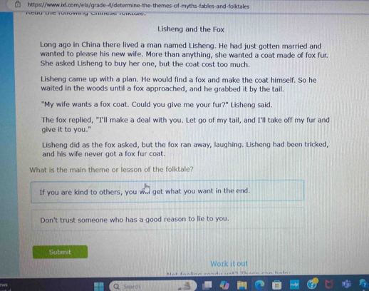 Lisheng and the Fox 
Long ago in China there lived a man named Lisheng. He had just gotten married and 
wanted to please his new wife. More than anything, she wanted a coat made of fox fur. 
She asked Lisheng to buy her one, but the coat cost too much. 
Lisheng came up with a plan. He would find a fox and make the coat himself. So he 
waited in the woods until a fox approached, and he grabbed it by the tail. 
"My wife wants a fox coat. Could you give me your fur?" Lisheng said. 
The fox replied, "I'll make a deal with you. Let go of my tail, and I'll take off my fur and 
give it to you." 
Lisheng did as the fox asked, but the fox ran away, laughing. Lisheng had been tricked, 
and his wife never got a fox fur coat. 
What is the main theme or lesson of the folktale? 
If you are kind to others, you wa get what you want in the end. 
Don't trust someone who has a good reason to lie to you. 
Submit 
Work it out 
Mat faalinn == Thann 
Search