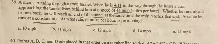 A man is running through a train tunnel. When he is 4/11 of the way through, he hears a train
approaching the tunnel from behind him at a speed of 44 mph (miles per hour). Whether he runs ahead
or runs back, he will reach an end of the tunnel at the same time the train reaches that end. Assume he
runs at a constant rate. At what rate, in miles per hour, is he running?
a. 10 mph b. 11 mph c. 12 mph d. 14 mph e. 15 mph
40. Points A, B, C, and D are placed in that order on a number line so that