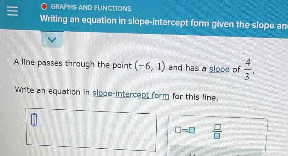 GRAPHS AND FUNCTIONS 
Writing an equation in slope-intercept form given the slope an 
A line passes through the point (-6,1) and has a slope of  4/3 . 
Write an equation in slope-intercept form for this line.
□ =□  □ /□  