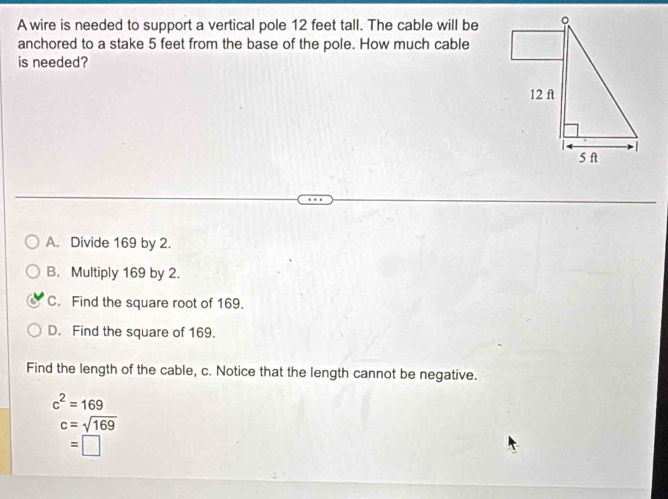 A wire is needed to support a vertical pole 12 feet tall. The cable will be
anchored to a stake 5 feet from the base of the pole. How much cable
is needed?
A. Divide 169 by 2.
B. Multiply 169 by 2.
C. Find the square root of 169.
D. Find the square of 169.
Find the length of the cable, c. Notice that the length cannot be negative.
c^2=169
c=sqrt(169)
=□